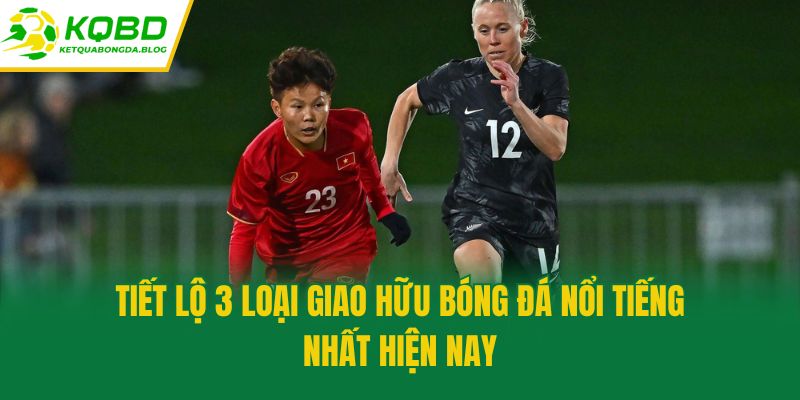 Tiết lộ 3 loại giao hữu bóng đá nổi tiếng nhất hiện nay